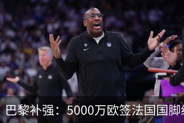巴黎补强：5000万欧签法国国脚级前锋，管理层“低买高卖”获赞誉