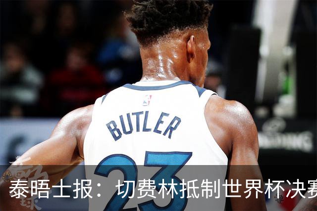泰晤士报：切费林抵制世界杯决赛，因巴洛贡事件不满国际足联